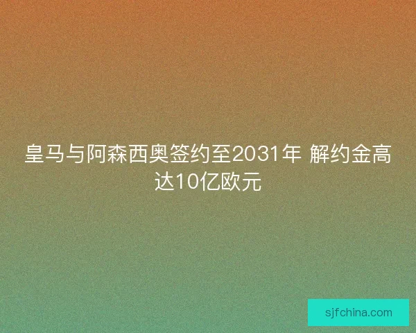 皇马与阿森西奥签约至2031年 解约金高达10亿欧元