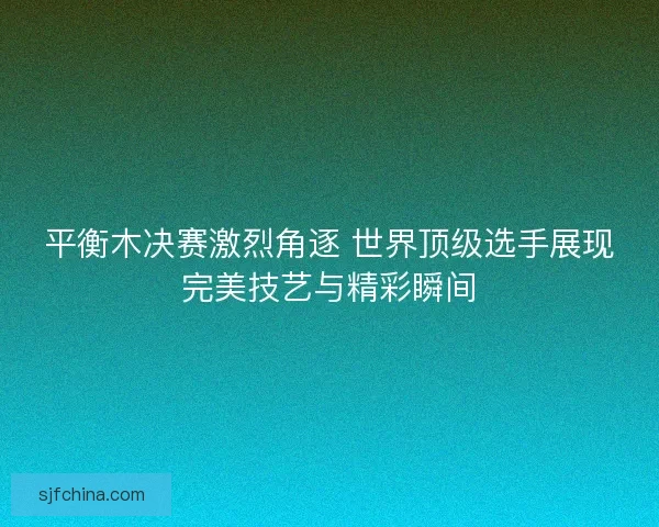 平衡木决赛激烈角逐 世界顶级选手展现完美技艺与精彩瞬间