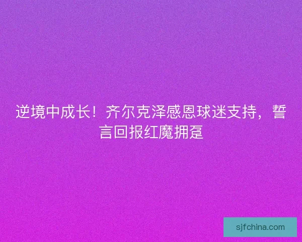 逆境中成长！齐尔克泽感恩球迷支持，誓言回报红魔拥趸