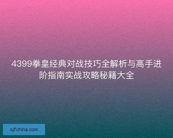 4399拳皇经典对战技巧全解析与高手进阶指南实战攻略秘籍大全