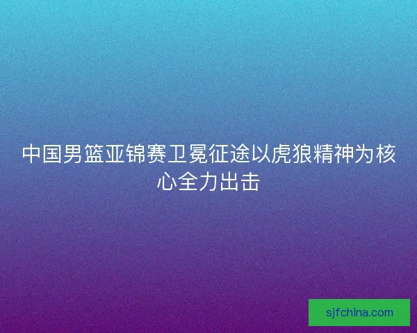 中国男篮亚锦赛卫冕征途以虎狼精神为核心全力出击