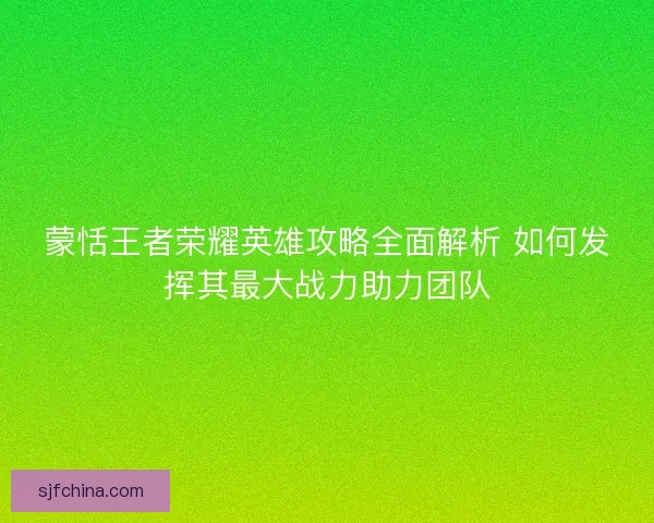 蒙恬王者荣耀英雄攻略全面解析 如何发挥其最大战力助力团队 蒙恬王者荣耀英雄攻略全面解析 如何发挥其最大战力助力团队