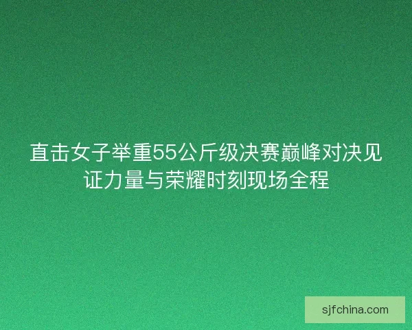 直击女子举重55公斤级决赛巅峰对决见证力量与荣耀时刻现场全程 直击女子举重55公斤级决赛巅峰对决见证力量与荣耀时刻现场全程