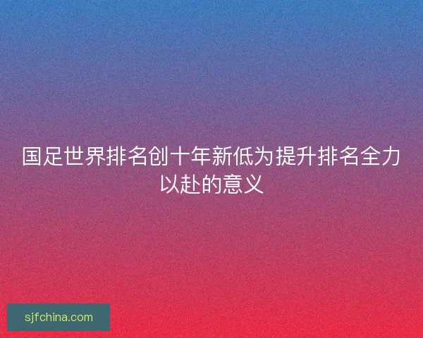 国足世界排名创十年新低为提升排名全力以赴的意义 国足世界排名创十年新低为提升排名全力以赴的意义