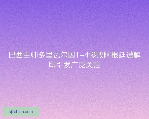 巴西主帅多里瓦尔因1-4惨败阿根廷遭解职引发广泛关注