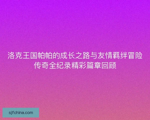 洛克王国帕帕的成长之路与友情羁绊冒险传奇全纪录精彩篇章回顾