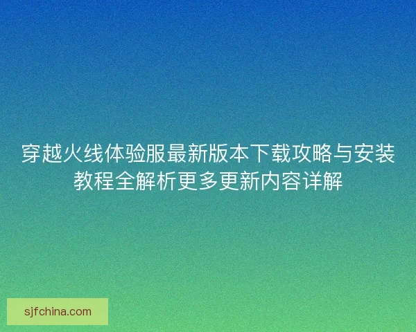 穿越火线体验服最新版本下载攻略与安装教程全解析更多更新内容详解