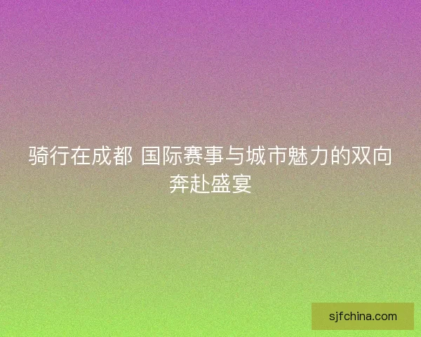 骑行在成都 国际赛事与城市魅力的双向奔赴盛宴 骑行在成都 国际赛事与城市魅力的双向奔赴盛宴