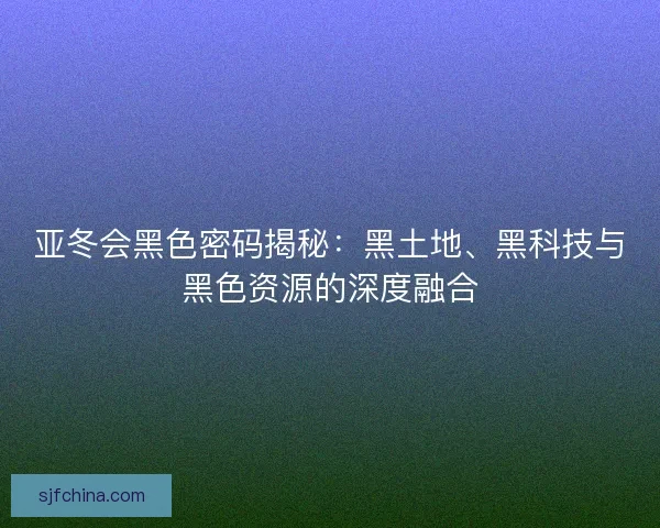 亚冬会黑色密码揭秘:黑土地、黑科技与黑色资源的深度融合 亚冬会黑色密码揭秘:黑土地、黑科技与黑色资源的深度融合