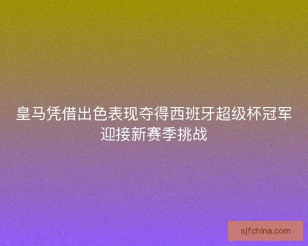 皇马凭借出色表现夺得西班牙超级杯冠军迎接新赛季挑战