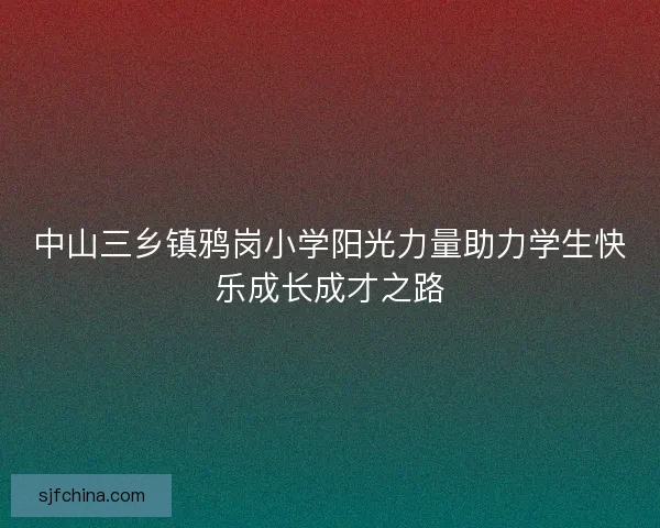 中山三乡镇鸦岗小学阳光力量助力学生快乐成长成才之路 中山三乡镇鸦岗小学阳光力量助力学生快乐成长成才之路