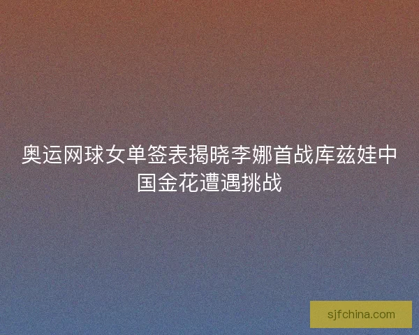 奥运网球女单签表揭晓李娜首战库兹娃中国金花遭遇挑战 奥运网球女单签表揭晓李娜首战库兹娃中国金花遭遇挑战