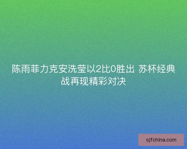 陈雨菲力克安洗莹以2比0胜出 苏杯经典战再现精彩对决