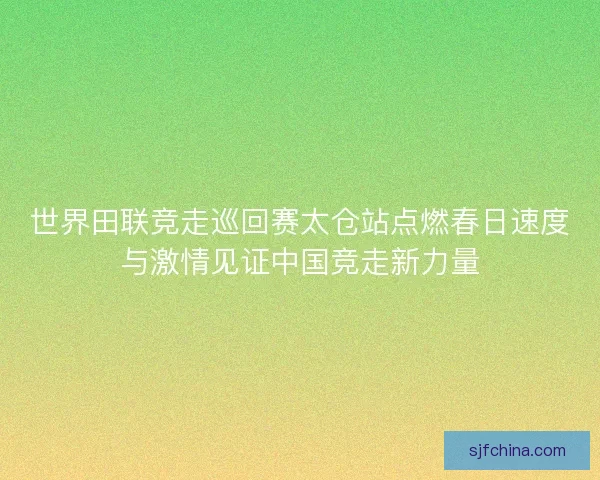 世界田联竞走巡回赛太仓站点燃春日速度与激情见证中国竞走新力量