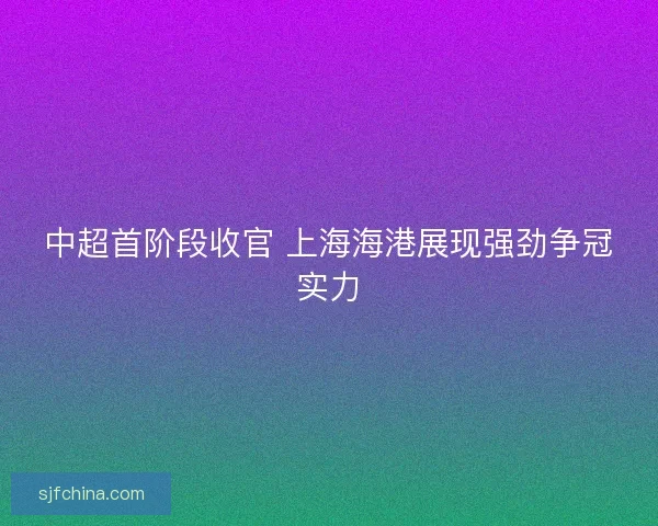 中超首阶段收官 上海海港展现强劲争冠实力