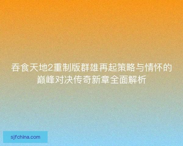 吞食天地2重制版群雄再起策略与情怀的巅峰对决传奇新章全面解析