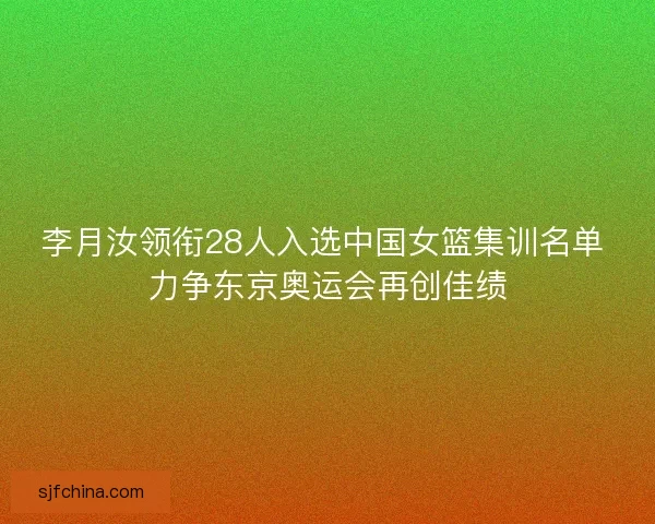 李月汝领衔28人入选中国女篮集训名单 力争东京奥运会再创佳绩