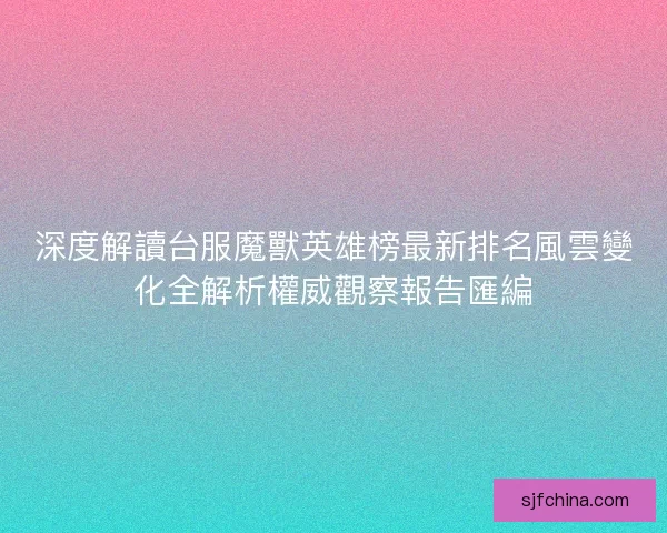 深度解讀台服魔獸英雄榜最新排名風雲變化全解析權威觀察報告匯編