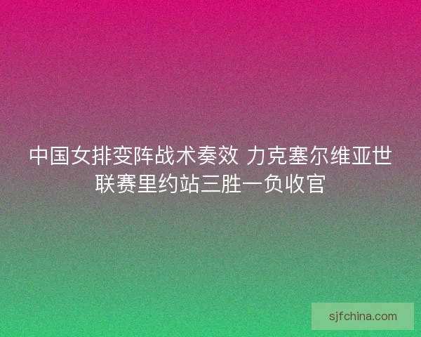 中国女排变阵战术奏效 力克塞尔维亚世联赛里约站三胜一负收官 中国女排变阵战术奏效 力克塞尔维亚世联赛里约站三胜一负收官