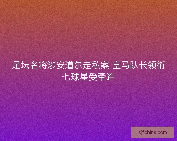 足坛名将涉安道尔走私案 皇马队长领衔七球星受牵连 足坛名将涉安道尔走私案 皇马队长领衔七球星受牵连