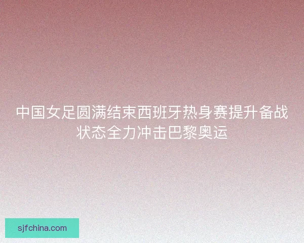 中国女足圆满结束西班牙热身赛提升备战状态全力冲击巴黎奥运 中国女足圆满结束西班牙热身赛提升备战状态全力冲击巴黎奥运