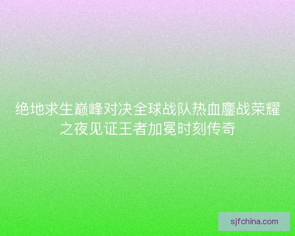 绝地求生巅峰对决全球战队热血鏖战荣耀之夜见证王者加冕时刻传奇 绝地求生巅峰对决全球战队热血鏖战荣耀之夜见证王者加冕时刻传奇