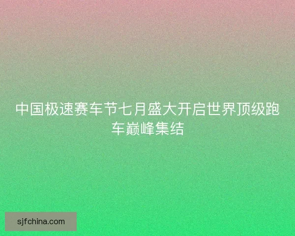 中国极速赛车节七月盛大开启世界顶级跑车巅峰集结