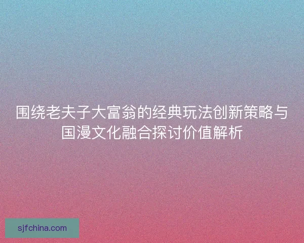 围绕老夫子大富翁的经典玩法创新策略与国漫文化融合探讨价值解析 围绕老夫子大富翁的经典玩法创新策略与国漫文化融合探讨价值解析