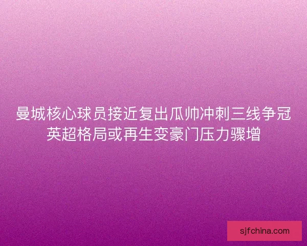曼城核心球员接近复出瓜帅冲刺三线争冠英超格局或再生变豪门压力骤增 曼城核心球员接近复出瓜帅冲刺三线争冠英超格局或再生变豪门压力骤增
