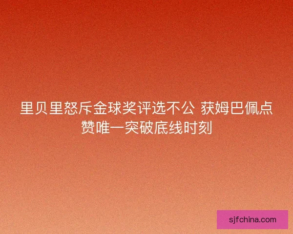 里贝里怒斥金球奖评选不公 获姆巴佩点赞唯一突破底线时刻