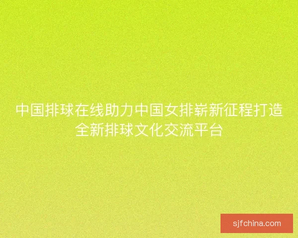 中国排球在线助力中国女排崭新征程打造全新排球文化交流平台