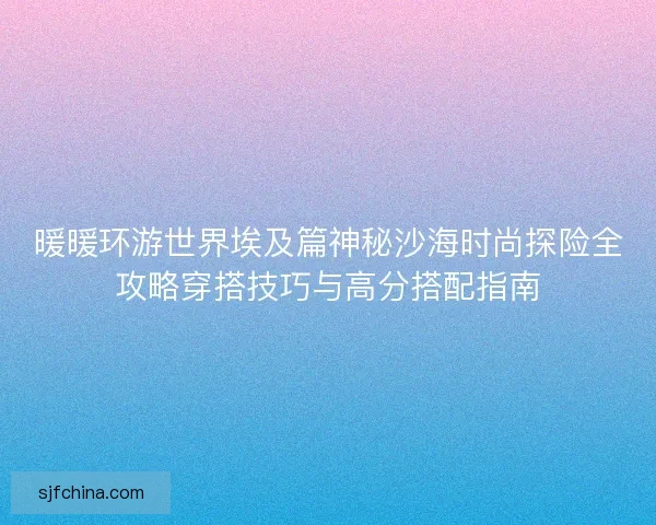 暖暖环游世界埃及篇神秘沙海时尚探险全攻略穿搭技巧与高分搭配指南