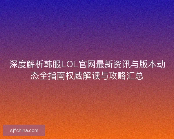 深度解析韩服LOL官网最新资讯与版本动态全指南权威解读与攻略汇总