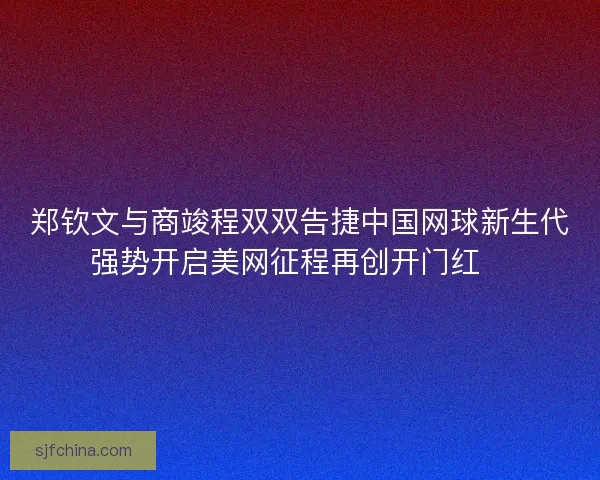 郑钦文与商竣程双双告捷中国网球新生代强势开启美网征程再创开门红🎾