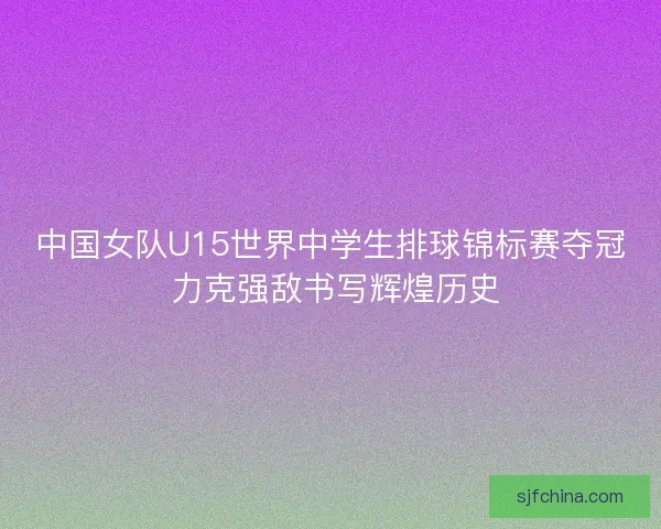 中国女队U15世界中学生排球锦标赛夺冠 力克强敌书写辉煌历史