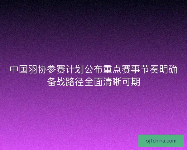 中国羽协参赛计划公布重点赛事节奏明确备战路径全面清晰可期