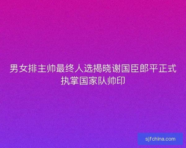 男女排主帅最终人选揭晓谢国臣郎平正式执掌国家队帅印 男女排主帅最终人选揭晓谢国臣郎平正式执掌国家队帅印