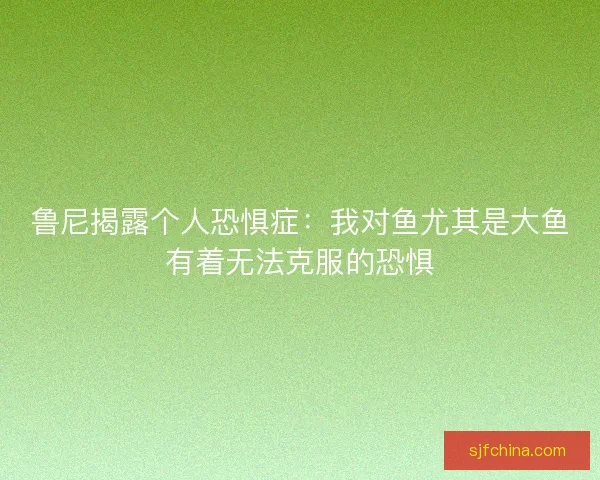 鲁尼揭露个人恐惧症:我对鱼尤其是大鱼有着无法克服的恐惧 鲁尼揭露个人恐惧症:我对鱼尤其是大鱼有着无法克服的恐惧