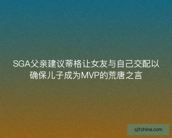 SGA父亲建议蒂格让女友与自己交配以确保儿子成为MVP的荒唐之言 SGA父亲建议蒂格让女友与自己交配以确保儿子成为MVP的荒唐之言