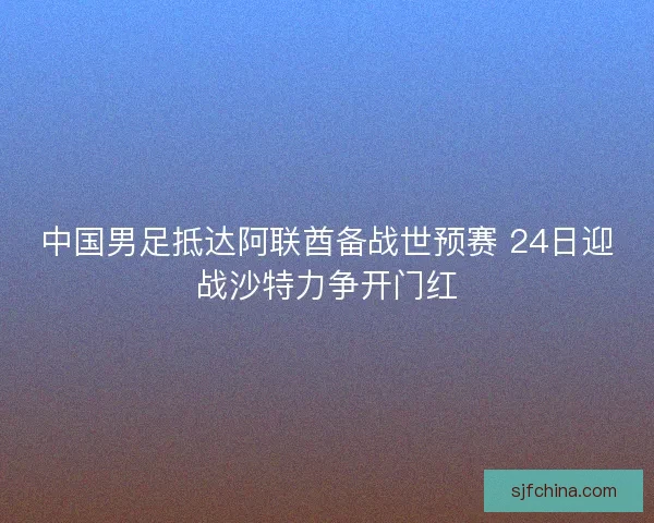 中国男足抵达阿联酋备战世预赛 24日迎战沙特力争开门红