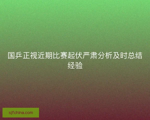 国乒正视近期比赛起伏严肃分析及时总结经验 国乒正视近期比赛起伏严肃分析及时总结经验
