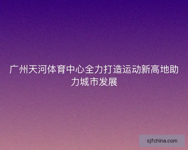 广州天河体育中心全力打造运动新高地助力城市发展 广州天河体育中心全力打造运动新高地助力城市发展