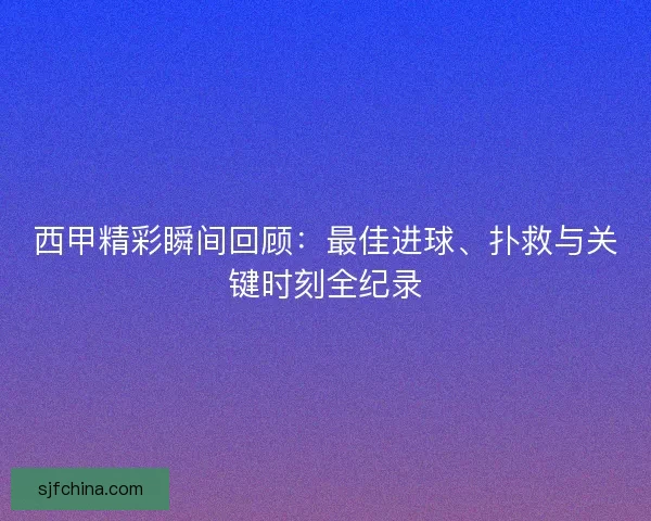 西甲精彩瞬间回顾:最佳进球、扑救与关键时刻全纪录 西甲精彩瞬间回顾:最佳进球、扑救与关键时刻全纪录